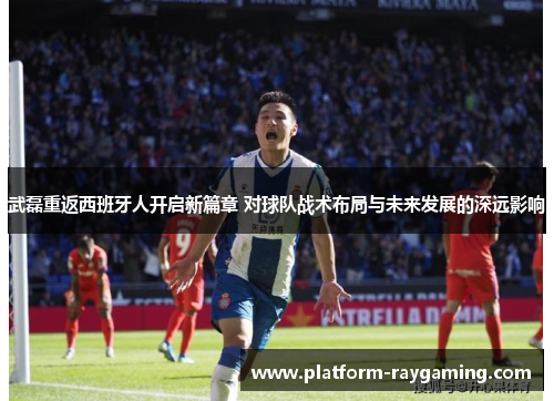 武磊重返西班牙人开启新篇章 对球队战术布局与未来发展的深远影响