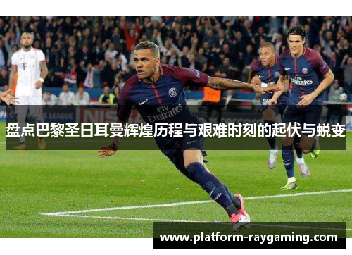 盘点巴黎圣日耳曼辉煌历程与艰难时刻的起伏与蜕变