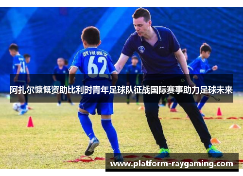 阿扎尔慷慨资助比利时青年足球队征战国际赛事助力足球未来