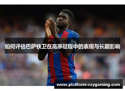 如何评估巴萨铁卫在高原征程中的表现与长期影响