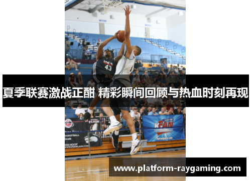 夏季联赛激战正酣 精彩瞬间回顾与热血时刻再现
