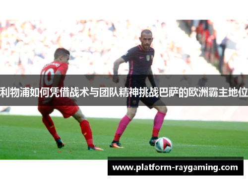 利物浦如何凭借战术与团队精神挑战巴萨的欧洲霸主地位