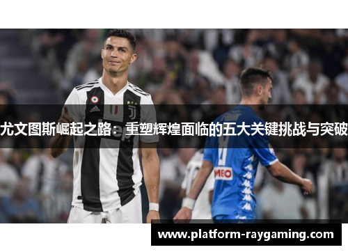 尤文图斯崛起之路：重塑辉煌面临的五大关键挑战与突破
