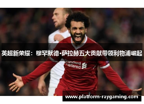 英超新荣耀：穆罕默德·萨拉赫五大贡献带领利物浦崛起