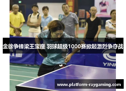金徐争锋梁王宝座 羽球超级1000赛掀起激烈争夺战