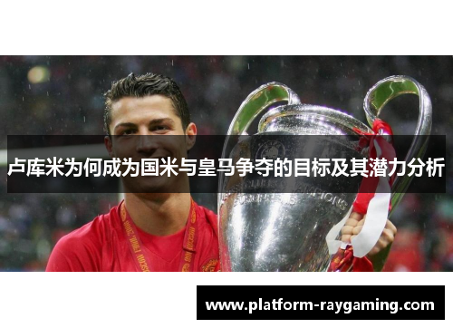 卢库米为何成为国米与皇马争夺的目标及其潜力分析