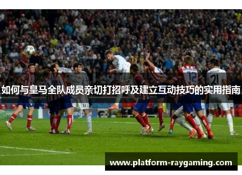 如何与皇马全队成员亲切打招呼及建立互动技巧的实用指南