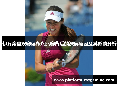 伊万亲自观赛侯永永比赛背后的深层原因及其影响分析