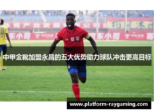 中甲金靴加盟永昌的五大优势助力球队冲击更高目标