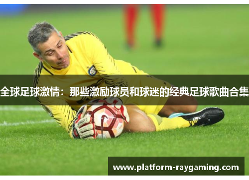 全球足球激情：那些激励球员和球迷的经典足球歌曲合集