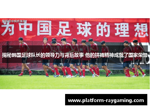 揭秘韩国足球队长的领导力与背后故事 他的拼搏精神成就了国家荣誉