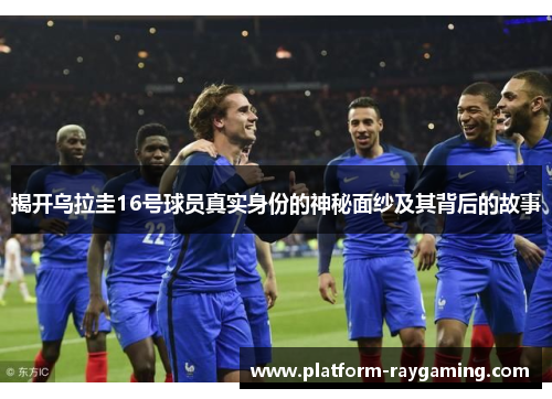 揭开乌拉圭16号球员真实身份的神秘面纱及其背后的故事