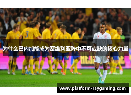 为什么巴内加能成为塞维利亚阵中不可或缺的核心力量