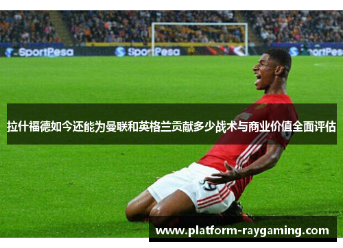 拉什福德如今还能为曼联和英格兰贡献多少战术与商业价值全面评估