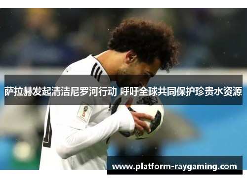 萨拉赫发起清洁尼罗河行动 呼吁全球共同保护珍贵水资源