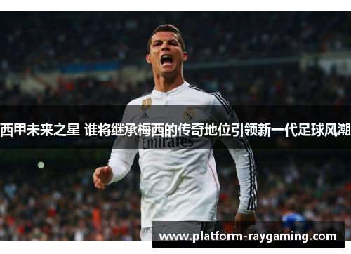 西甲未来之星 谁将继承梅西的传奇地位引领新一代足球风潮